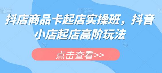 抖店商品卡起店实操班,抖音小店高阶玩法-无双副业