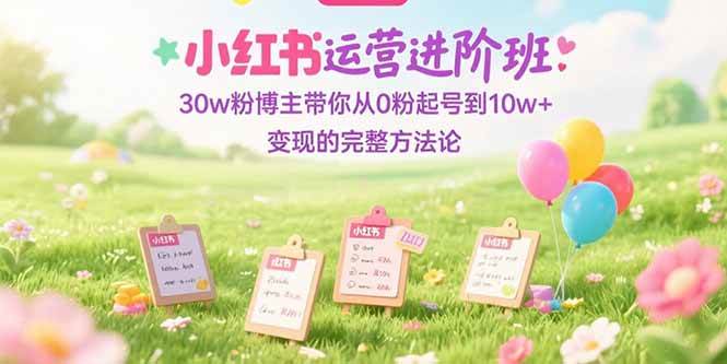 小红书运营进阶班:30w粉博主从0粉起号到10w+变现方法论-无双副业