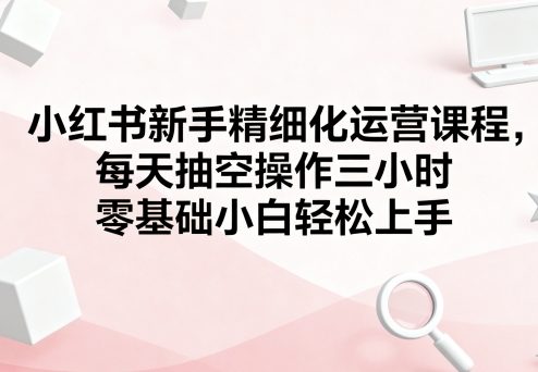小红书新手运营课程,零基础小白三小时轻松上手-无双副业