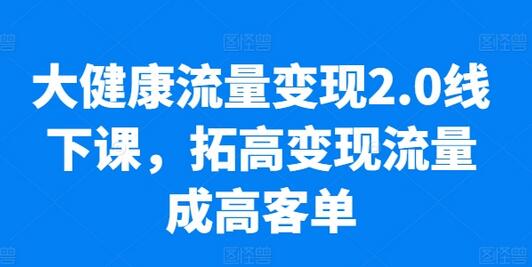 大健康流量变现2.0线下实操课程，提升业绩与客单价-无双副业