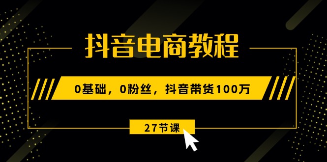 抖音电商教程：0基础0粉丝带货100万（27节视频课）-无双副业