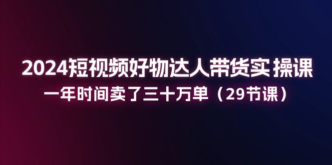 2024短视频好物达人带货实操课：一年卖出三十万单-无双副业