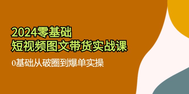 2024零基础短视频图文带货实战课：从破圈到爆单实操-无双副业