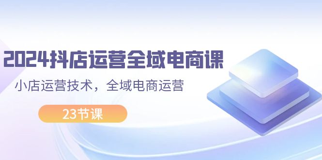 2024抖店运营与全域电商实战课程，23节全面解析-无双副业