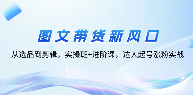 图文带货实战：从选品到剪辑，达人起号涨粉全攻略-无双副业