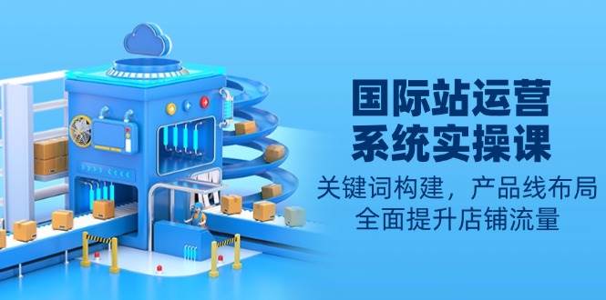 国际站运营实操课：关键词构建与产品线布局提升流量-无双副业