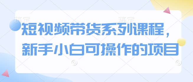 新手小白轻松上手的短视频带货全攻略-无双副业