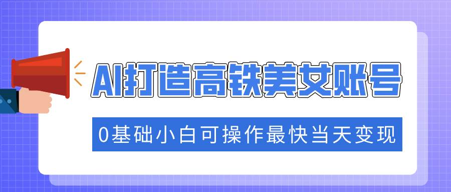 AI打造高铁美女账号快速涨粉，0基础小白当天变现-无双副业