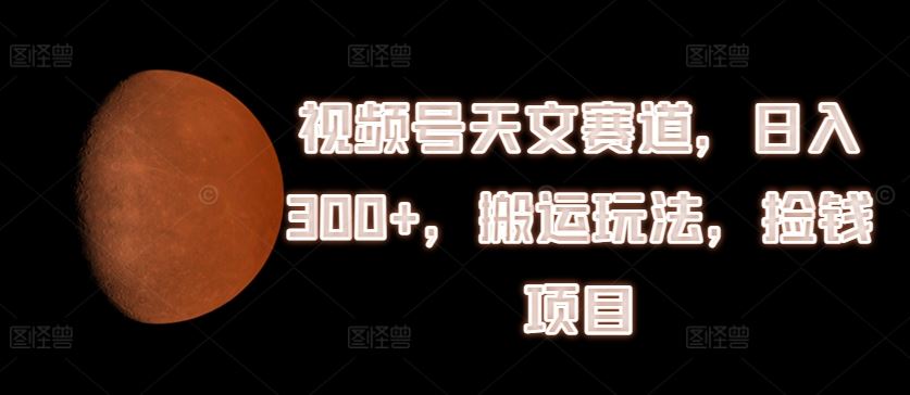 视频号天文赛道搬运玩法，日入300+揭秘-无双副业