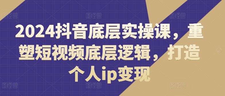 2024抖音底层实操课：重塑短视频逻辑与个人IP变现-无双副业