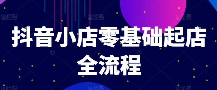 抖音小店零基础起店全流程与爆款打造技巧-无双副业