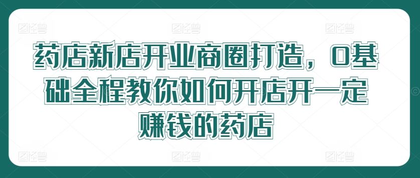 药店新店开业全程指南，从0基础到成功运营-无双副业