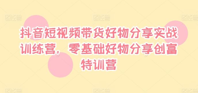 抖音短视频带货实战训练营，零基础创富特训营-无双副业