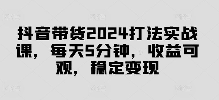 抖音带货2024实战技巧，每天5分钟实现稳定收益-无双副业