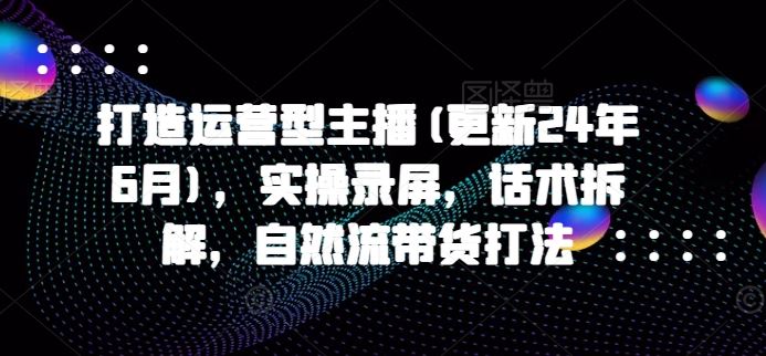 打造运营型主播实操录屏与话术拆解，自然流带货打法-无双副业