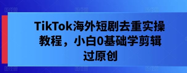 TikTok海外短剧剪辑去重技巧，新手快速上手原创制作-无双副业