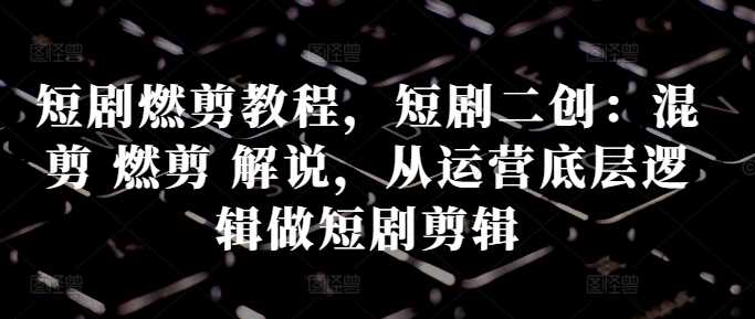 短剧剪辑与运营全攻略：燃剪、解说与二创技巧-无双副业
