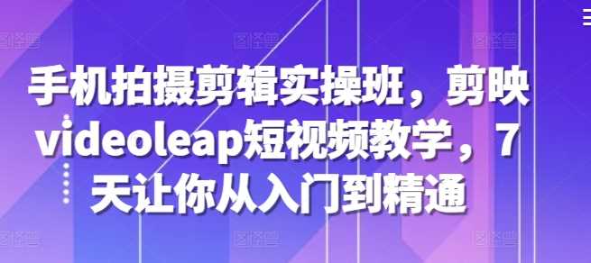 手机拍摄剪辑实操班，剪映videoleap短视频教学，7天精通-无双副业