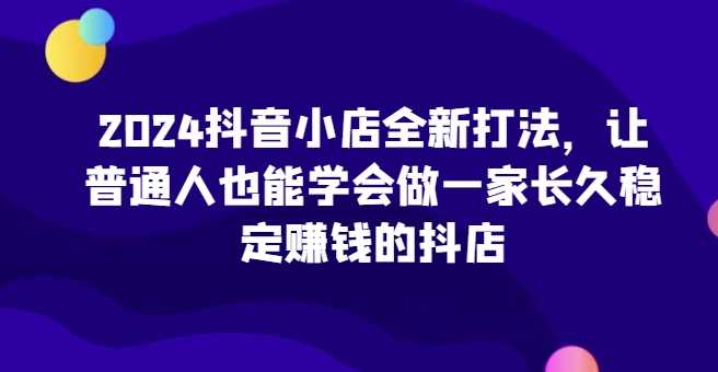 2024抖音小店运营指南，普通人也能轻松开店赚钱-无双副业