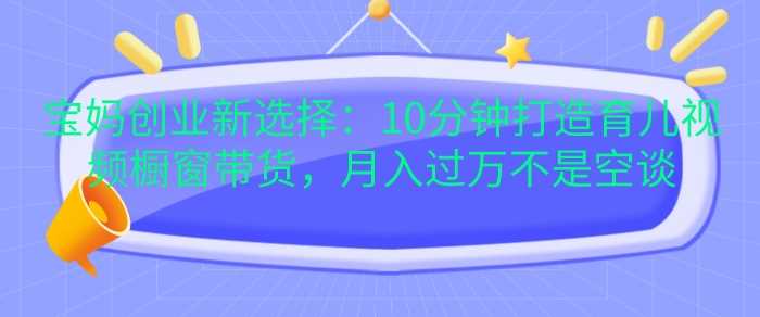 宝妈创业新选择：10分钟打造育儿视频橱窗带货-无双副业