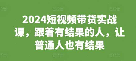 2024短视频带货实战课程，助力普通人实现创收-无双副业