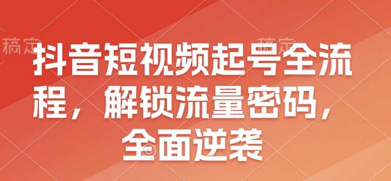 抖音短视频起号全流程，解锁流量密码实现全面逆袭-无双副业