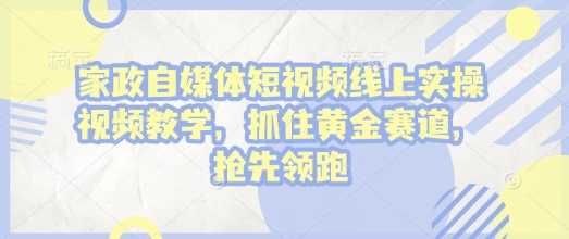 家政自媒体短视频实操教学，掌握黄金赛道，快速领跑-无双副业