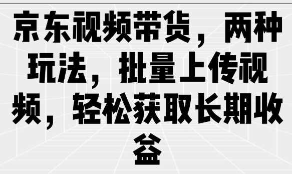 京东视频带货玩法与批量上传技巧，轻松获取长期收益-无双副业