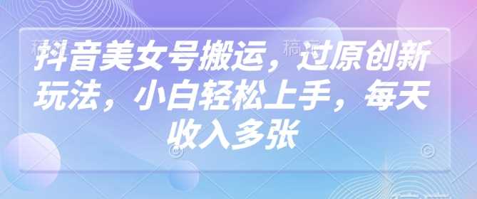 抖音美女号搬运新玩法，小白轻松上手实现稳定收入-无双副业
