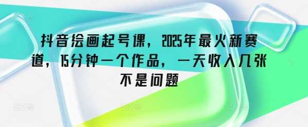 抖音绘画起号课：2025年最火新赛道，快速创作轻松变现-无双副业