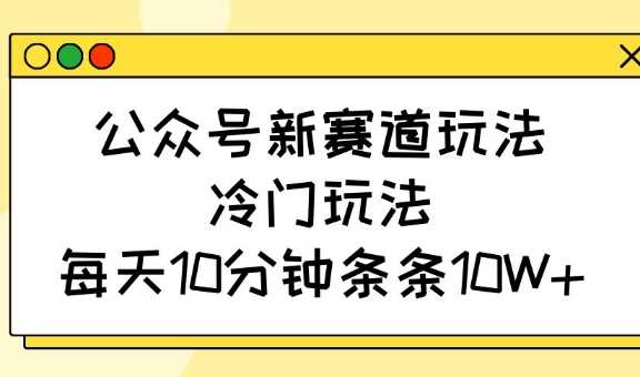 公众号冷门新赛道玩法，每天10分钟轻松10W+-无双副业