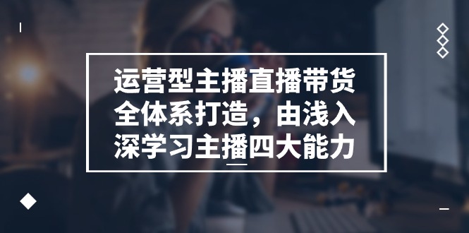 运营型主播直播带货全体系打造，掌握主播四大能力-无双副业