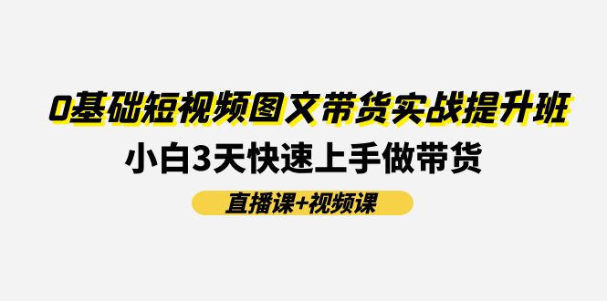 短视频图文带货实战提升班，小白快速上手做带货-无双副业
