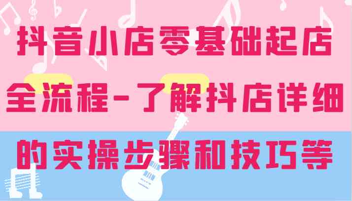 抖音小店零基础起店全流程与实操技巧-无双副业