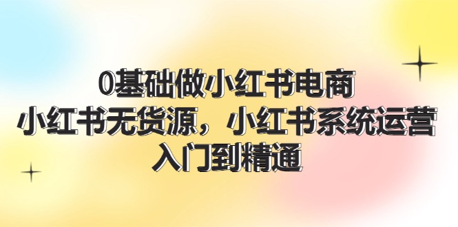 小红书电商运营从入门到精通，无货源系统全攻略-无双副业
