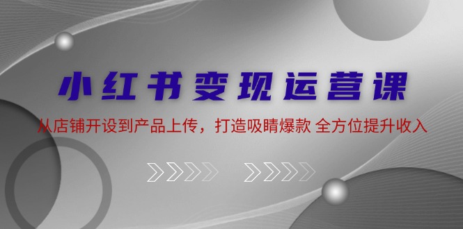 小红书店铺运营与产品上传全攻略，打造爆款提升收入-无双副业