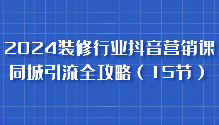 2024装修行业抖音营销实战课，同城引流与获客技巧-无双副业