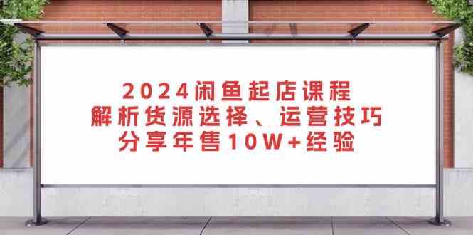 2024闲鱼起店课程：货源选择与运营技巧，年售10W+经验分享-无双副业