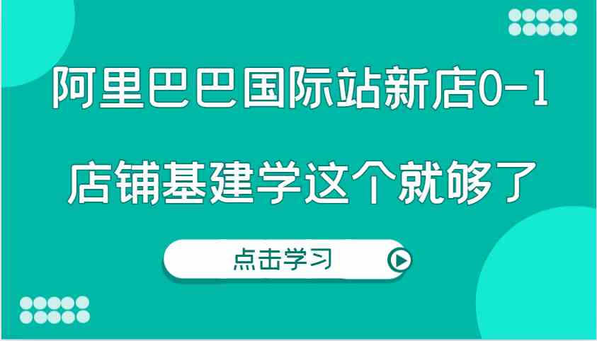 阿里巴巴国际站新店从0到1实操指南，店铺基建全攻略-无双副业