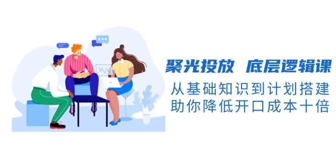 聚光投放底层逻辑课：从基础到计划搭建，降低开口成本-无双副业