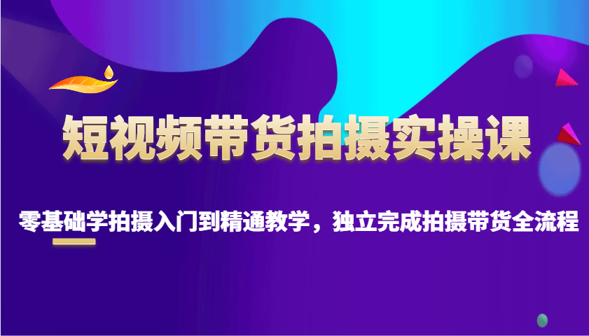 零基础短视频带货拍摄全流程教学，从入门到精通-无双副业