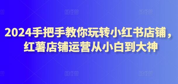 2024手把手教你玩转小红书店铺，从小白到大神运营指南-无双副业