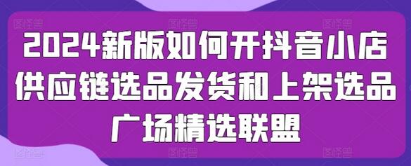 2024抖音小店运营全攻略：选品发货与上架技巧-无双副业