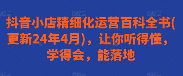 抖音小店精细化运营全攻略（2024最新版）-无双副业