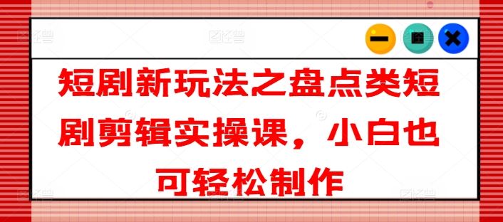 短剧新玩法：盘点类短剧剪辑实操课，小白轻松上手-无双副业