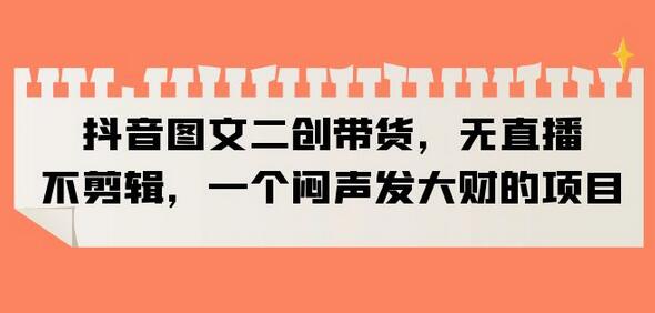 抖音图文二创带货项目，轻松月入3w+-无双副业
