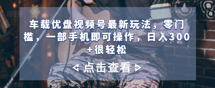 车载优盘视频号零门槛操作，日入300+轻松实现-无双副业
