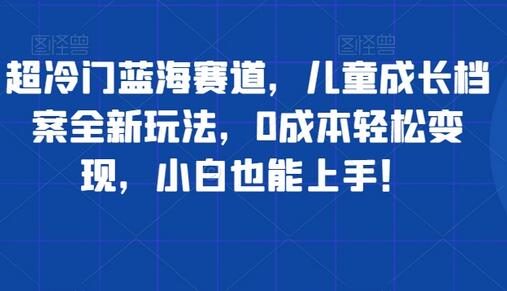 儿童成长档案蓝海项目，0成本变现新玩法，小白轻松上手-无双副业