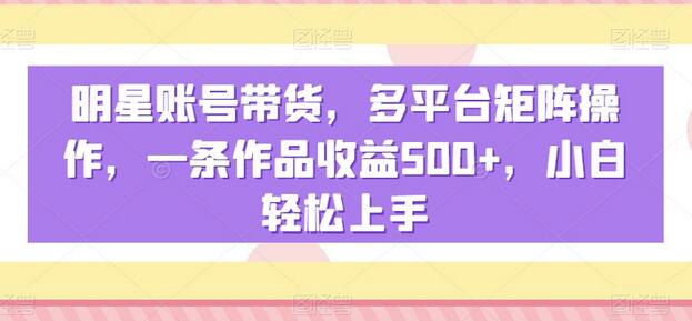 明星账号带货多平台操作，一条作品收益500+，小白轻松上手-无双副业