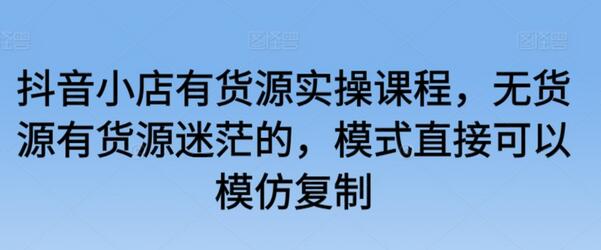抖音小店有货源实操课程，模式可模仿复制-无双副业